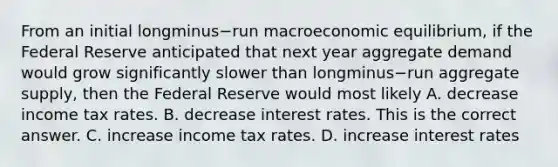 From an initial longminus−run macroeconomic​ equilibrium, if the Federal Reserve anticipated that next year aggregate demand would grow significantly slower than longminus−run aggregate​ supply, then the Federal Reserve would most likely A. decrease income tax rates. B. decrease interest rates. This is the correct answer. C. increase income tax rates. D. increase interest rates