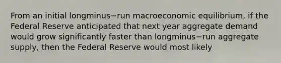 From an initial longminus−run macroeconomic​ equilibrium, if the Federal Reserve anticipated that next year aggregate demand would grow significantly faster than longminus−run aggregate​ supply, then the Federal Reserve would most likely