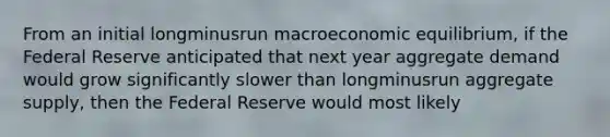 From an initial longminusrun macroeconomic​ equilibrium, if the Federal Reserve anticipated that next year aggregate demand would grow significantly slower than longminusrun aggregate​ supply, then the Federal Reserve would most likely