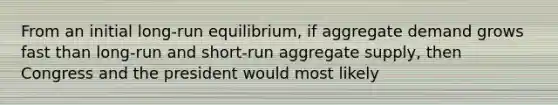 From an initial long-run equilibrium, if aggregate demand grows fast than long-run and short-run aggregate supply, then Congress and the president would most likely