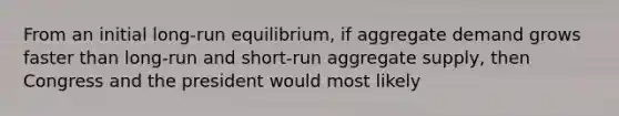 From an initial long-run equilibrium, if aggregate demand grows faster than long-run and short-run aggregate supply, then Congress and the president would most likely