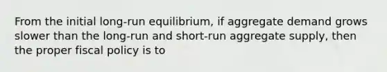 From the initial long-run equilibrium, if aggregate demand grows slower than the long-run and short-run aggregate supply, then the proper fiscal policy is to