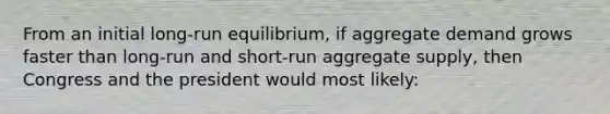 From an initial long-run equilibrium, if aggregate demand grows faster than long-run and short-run aggregate supply, then Congress and the president would most likely: