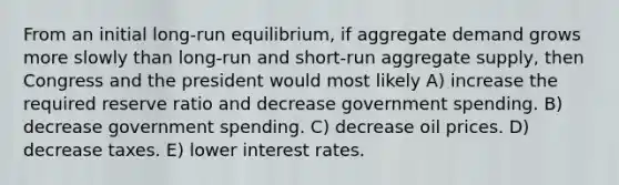 From an initial long-run equilibrium, if aggregate demand grows more slowly than long-run and short-run aggregate supply, then Congress and the president would most likely A) increase the required reserve ratio and decrease government spending. B) decrease government spending. C) decrease oil prices. D) decrease taxes. E) lower interest rates.