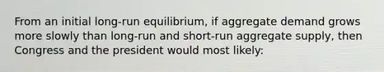 From an initial long-run equilibrium, if aggregate demand grows more slowly than long-run and short-run aggregate supply, then Congress and the president would most likely: