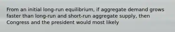 From an initial​ long-run equilibrium, if aggregate demand grows faster than​ long-run and​ short-run aggregate​ supply, then Congress and the president would most likely