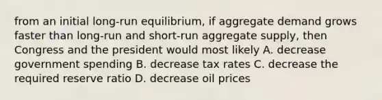 from an initial long-run equilibrium, if aggregate demand grows faster than long-run and short-run aggregate supply, then Congress and the president would most likely A. decrease government spending B. decrease tax rates C. decrease the required reserve ratio D. decrease oil prices