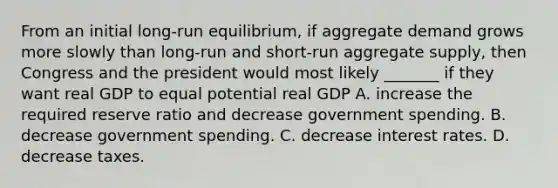 From an initial long-run equilibrium, if aggregate demand grows more slowly than long-run and short-run aggregate supply, then Congress and the president would most likely _______ if they want real GDP to equal potential real GDP A. increase the required reserve ratio and decrease government spending. B. decrease government spending. C. decrease interest rates. D. decrease taxes.