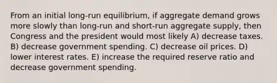 From an initial long-run equilibrium, if aggregate demand grows more slowly than long-run and short-run aggregate supply, then Congress and the president would most likely A) decrease taxes. B) decrease government spending. C) decrease oil prices. D) lower interest rates. E) increase the required reserve ratio and decrease government spending.