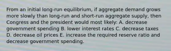 From an initial long-run equilibrium, if aggregate demand grows more slowly than long-run and short-run aggregate supply, then Congress and the president would most likely: A. decrease government spending B. lower interest rates C. decrease taxes D. decrease oil prices E. increase the required reserve ratio and decrease government spending.