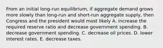 From an initial​ long-run equilibrium, if aggregate demand grows more slowly than​ long-run and​ short-run aggregate​ supply, then Congress and the president would most likely A. increase the required reserve ratio and decrease government spending. B. decrease government spending. C. decrease oil prices. D. lower interest rates. E. decrease taxes.