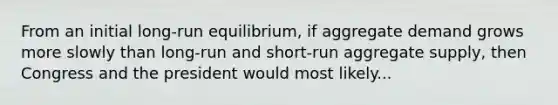 From an initial long-run equilibrium, if aggregate demand grows more slowly than long-run and short-run aggregate supply, then Congress and the president would most likely...