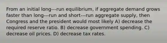 From an initial long-‐‑run equilibrium, if aggregate demand grows faster than long-‐‑run and short-‐‑run aggregate supply, then Congress and the president would most likely A) decrease the required reserve ratio. B) decrease government spending. C) decrease oil prices. D) decrease tax rates.