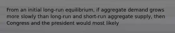 From an initial long-run equilibrium, if aggregate demand grows more slowly than long-run and short-run aggregate supply, then Congress and the president would most likely