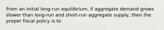 From an initial long-run equilibrium, if aggregate demand grows slower than long-run and short-run aggregate supply, then the proper fiscal policy is to