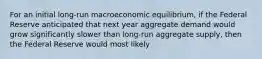 For an initial long-run macroeconomic equilibrium, if the Federal Reserve anticipated that next year aggregate demand would grow significantly slower than long-run aggregate supply, then the Federal Reserve would most likely