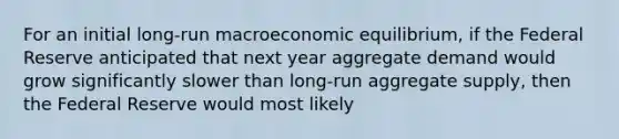 For an initial long-run macroeconomic equilibrium, if the Federal Reserve anticipated that next year aggregate demand would grow significantly slower than long-run aggregate supply, then the Federal Reserve would most likely