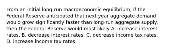 From an initial long-run macroeconomic​ equilibrium, if the Federal Reserve anticipated that next year aggregate demand would grow significantly faster than long-run aggregate​ supply, then the Federal Reserve would most likely A. increase interest rates. B. decrease interest rates. C. decrease income tax rates. D. increase income tax rates.