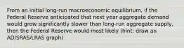 From an initial long-run macroeconomic equilibrium, if the Federal Reserve anticipated that next year aggregate demand would grow significantly slower than long-run aggregate supply, then the Federal Reserve would most likely (hint: draw an AD/SRAS/LRAS graph)