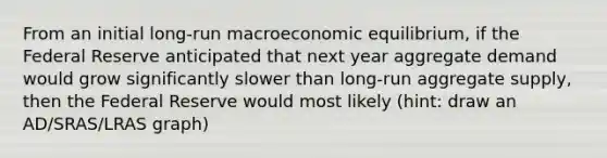 From an initial long-run macroeconomic equilibrium, if the Federal Reserve anticipated that next year aggregate demand would grow significantly slower than long-run aggregate supply, then the Federal Reserve would most likely (hint: draw an AD/SRAS/LRAS graph)