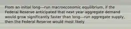 From an initial long-‐‐run macroeconomic equilibrium, if the Federal Reserve anticipated that next year aggregate demand would grow significantly faster than long-‐‐run aggregate supply, then the Federal Reserve would most likely