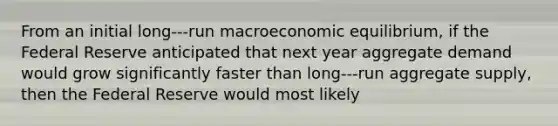 From an initial long-‐‐run macroeconomic equilibrium, if the Federal Reserve anticipated that next year aggregate demand would grow significantly faster than long-‐‐run aggregate supply, then the Federal Reserve would most likely