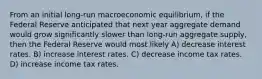 From an initial long-run macroeconomic equilibrium, if the Federal Reserve anticipated that next year aggregate demand would grow significantly slower than long-run aggregate supply, then the Federal Reserve would most likely A) decrease interest rates. B) increase interest rates. C) decrease income tax rates. D) increase income tax rates.