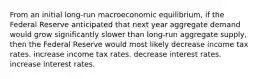 From an initial long-run macroeconomic equilibrium, if the Federal Reserve anticipated that next year aggregate demand would grow significantly slower than long-run aggregate supply, then the Federal Reserve would most likely decrease income tax rates. increase income tax rates. decrease interest rates. increase interest rates.