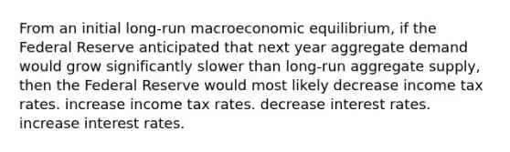 From an initial long-run <a href='https://www.questionai.com/knowledge/kbD6vmTEyh-macroeconomic-equilibrium' class='anchor-knowledge'>macroeconomic equilibrium</a>, if the Federal Reserve anticipated that next year <a href='https://www.questionai.com/knowledge/kXfli79fsU-aggregate-demand' class='anchor-knowledge'>aggregate demand</a> would grow significantly slower than long-run <a href='https://www.questionai.com/knowledge/kK7y3IXTvk-aggregate-supply' class='anchor-knowledge'>aggregate supply</a>, then the Federal Reserve would most likely decrease income tax rates. increase income tax rates. decrease interest rates. increase interest rates.