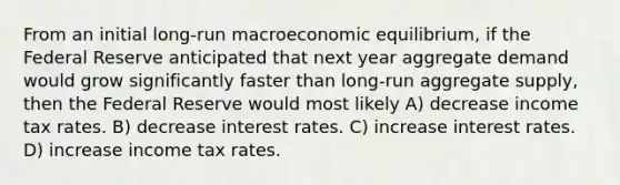 From an initial long-run macroeconomic equilibrium, if the Federal Reserve anticipated that next year aggregate demand would grow significantly faster than long-run aggregate supply, then the Federal Reserve would most likely A) decrease income tax rates. B) decrease interest rates. C) increase interest rates. D) increase income tax rates.