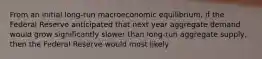 From an initial long-run macroeconomic​ equilibrium, if the Federal Reserve anticipated that next year aggregate demand would grow significantly slower than long-run aggregate​ supply, then the Federal Reserve would most likely