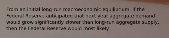 From an initial long-run macroeconomic​ equilibrium, if the Federal Reserve anticipated that next year aggregate demand would grow significantly slower than long-run aggregate​ supply, then the Federal Reserve would most likely