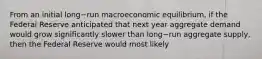 From an initial long−run macroeconomic​ equilibrium, if the Federal Reserve anticipated that next year aggregate demand would grow significantly slower than long−run aggregate​ supply, then the Federal Reserve would most likely