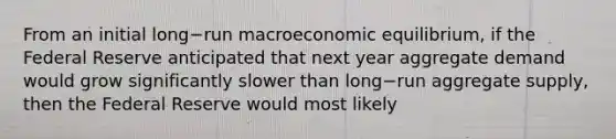 From an initial long−run macroeconomic​ equilibrium, if the Federal Reserve anticipated that next year aggregate demand would grow significantly slower than long−run aggregate​ supply, then the Federal Reserve would most likely