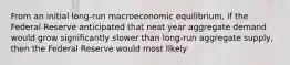 From an initial long-run macroeconomic equilibrium, if the Federal Reserve anticipated that neat year aggregate demand would grow significantly slower than long-run aggregate supply, then the Federal Reserve would most likely