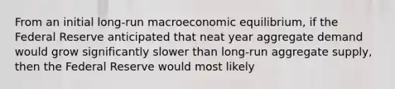 From an initial long-run macroeconomic equilibrium, if the Federal Reserve anticipated that neat year aggregate demand would grow significantly slower than long-run aggregate supply, then the Federal Reserve would most likely