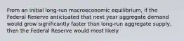 From an initial long-run macroeconomic equilibrium, if the Federal Reserve anticipated that next year aggregate demand would grow significantly faster than long-run aggregate supply, then the Federal Reserve would most likely