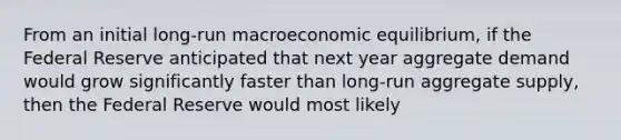 From an initial long-run macroeconomic equilibrium, if the Federal Reserve anticipated that next year aggregate demand would grow significantly faster than long-run aggregate supply, then the Federal Reserve would most likely