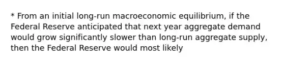 * From an initial long-run macroeconomic equilibrium, if the Federal Reserve anticipated that next year aggregate demand would grow significantly slower than long-run aggregate supply, then the Federal Reserve would most likely