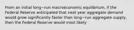 From an initial long−run macroeconomic​ equilibrium, if the Federal Reserve anticipated that next year aggregate demand would grow significantly faster than long−run aggregate​ supply, then the Federal Reserve would most likely