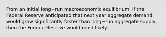 From an initial long−run macroeconomic​ equilibrium, if the Federal Reserve anticipated that next year aggregate demand would grow significantly faster than long−run aggregate​ supply, then the Federal Reserve would most likely