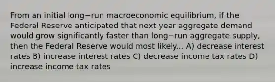 From an initial long−run macroeconomic​ equilibrium, if the Federal Reserve anticipated that next year aggregate demand would grow significantly faster than long−run aggregate​ supply, then the Federal Reserve would most likely... A) decrease interest rates B) increase interest rates C) decrease income tax rates D) increase income tax rates