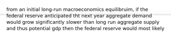 from an initial long-run macroeconomics equilibruim, if the federal reserve anticipated tht next year aggregate demand would grow significantly slower than long run aggregate supply and thus potential gdp then the federal reserve would most likely