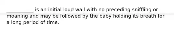 ___________ is an initial loud wail with no preceding sniffling or moaning and may be followed by the baby holding its breath for a long period of time.