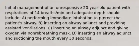 Initial management of an unresponsive 20-year-old patient with respirations of 14 breaths/min and adequate depth should include: A) performing immediate intubation to protect the patient's airway. B) inserting an airway adjunct and providing assisted ventilations. C) inserting an airway adjunct and giving oxygen via nonrebreathing mask. D) inserting an airway adjunct and suctioning the mouth every 30 seconds.