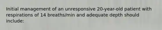 Initial management of an unresponsive 20-year-old patient with respirations of 14 breaths/min and adequate depth should include: