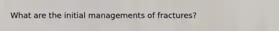 What are the initial managements of fractures?