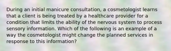 During an initial manicure consultation, a cosmetologist learns that a client is being treated by a healthcare provider for a condition that limits the ability of the nervous system to process sensory information. Which of the following is an example of a way the cosmetologist might change the planned services in response to this information?