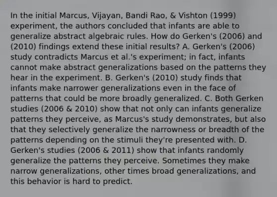 In the initial Marcus, Vijayan, Bandi Rao, & Vishton (1999) experiment, the authors concluded that infants are able to generalize abstract algebraic rules. How do Gerken's (2006) and (2010) findings extend these initial results? A. Gerken's (2006) study contradicts Marcus et al.'s experiment; in fact, infants cannot make abstract generalizations based on the patterns they hear in the experiment. B. Gerken's (2010) study finds that infants make narrower generalizations even in the face of patterns that could be more broadly generalized. C. Both Gerken studies (2006 & 2010) show that not only can infants generalize patterns they perceive, as Marcus's study demonstrates, but also that they selectively generalize the narrowness or breadth of the patterns depending on the stimuli they're presented with. D. Gerken's studies (2006 & 2011) show that infants randomly generalize the patterns they perceive. Sometimes they make narrow generalizations, other times broad generalizations, and this behavior is hard to predict.