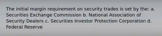 The initial margin requirement on security trades is set by the: a. Securities Exchange Commission b. National Association of Security Dealers c. Securities Investor Protection Corporation d. Federal Reserve